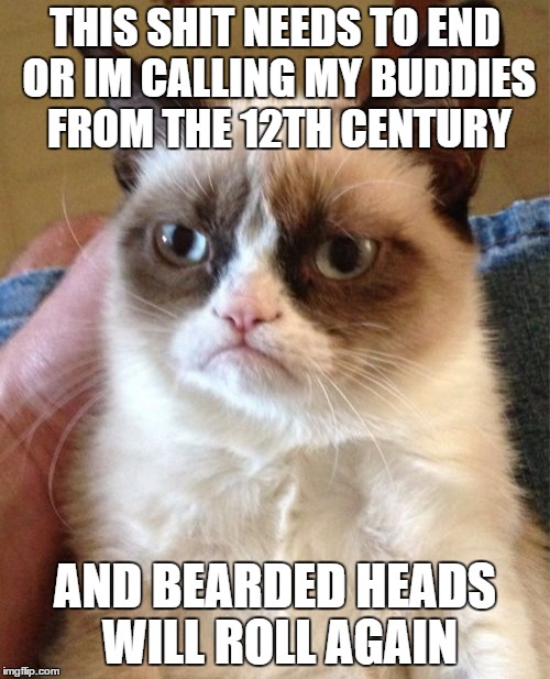 Grumpy Cat Meme | THIS SHIT NEEDS TO END OR IM CALLING MY BUDDIES FROM THE 12TH CENTURY; AND BEARDED HEADS WILL ROLL AGAIN | image tagged in memes,grumpy cat | made w/ Imgflip meme maker