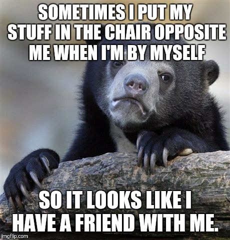 Confession Bear Meme | SOMETIMES I PUT MY STUFF IN THE CHAIR OPPOSITE ME WHEN I'M BY MYSELF; SO IT LOOKS LIKE I HAVE A FRIEND WITH ME. | image tagged in memes,confession bear | made w/ Imgflip meme maker