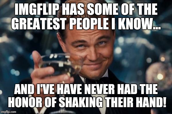 Leonardo Dicaprio Cheers Meme | IMGFLIP HAS SOME OF THE GREATEST PEOPLE I KNOW... AND I'VE HAVE NEVER HAD THE HONOR OF SHAKING THEIR HAND! | image tagged in memes,leonardo dicaprio cheers | made w/ Imgflip meme maker