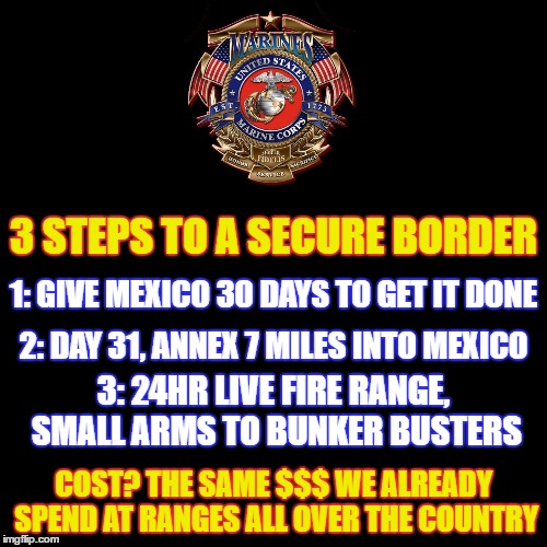 We Don't Need Another Brick In The Wall! | 3 STEPS TO A SECURE BORDER; 1: GIVE MEXICO 30 DAYS TO GET IT DONE; 2: DAY 31, ANNEX 7 MILES INTO MEXICO; 3: 24HR LIVE FIRE RANGE, SMALL ARMS TO BUNKER BUSTERS; COST? THE SAME $$$ WE ALREADY SPEND AT RANGES ALL OVER THE COUNTRY | image tagged in donald trump approves,election 2016,secure the border,usmc,marines,shooting | made w/ Imgflip meme maker