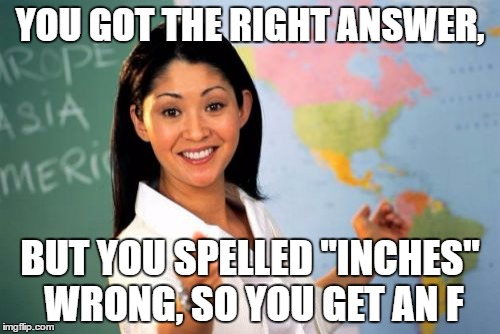 Unhelpful High School Teacher | YOU GOT THE RIGHT ANSWER, BUT YOU SPELLED "INCHES" WRONG, SO YOU GET AN F | image tagged in memes,unhelpful high school teacher | made w/ Imgflip meme maker