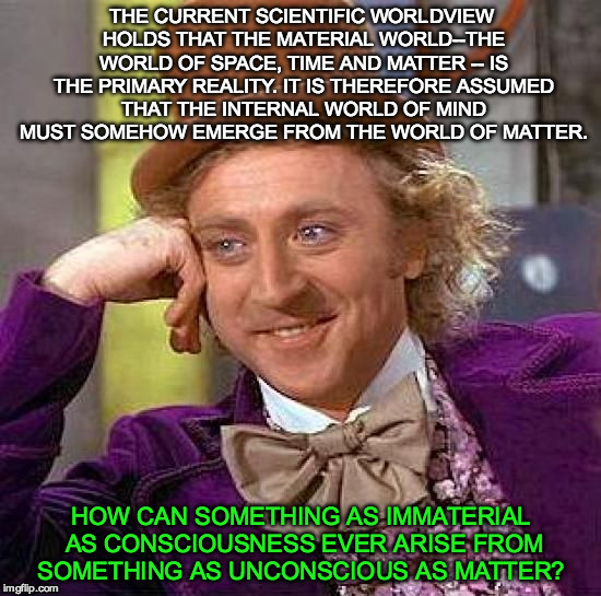 Heavy stuff...think about it. | THE CURRENT SCIENTIFIC WORLDVIEW HOLDS THAT THE MATERIAL WORLD--THE WORLD OF SPACE, TIME AND MATTER -- IS THE PRIMARY REALITY. IT IS THEREFORE ASSUMED THAT THE INTERNAL WORLD OF MIND MUST SOMEHOW EMERGE FROM THE WORLD OF MATTER. HOW CAN SOMETHING AS IMMATERIAL AS CONSCIOUSNESS EVER ARISE FROM SOMETHING AS UNCONSCIOUS AS MATTER? | image tagged in memes,creepy condescending wonka,think,mind,matter,2016 | made w/ Imgflip meme maker
