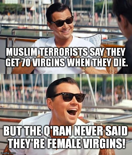 I heard this joke and just had to make it a meme. | MUSLIM TERRORISTS SAY THEY GET 70 VIRGINS WHEN THEY DIE. BUT THE Q'RAN NEVER SAID THEY'RE FEMALE VIRGINS! | image tagged in memes,leonardo dicaprio wolf of wall street | made w/ Imgflip meme maker