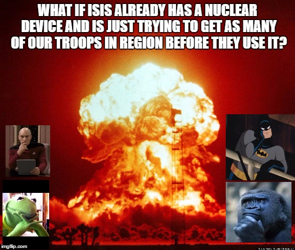 Illegal bombs | WHAT IF ISIS ALREADY HAS A NUCLEAR DEVICE AND IS JUST TRYING TO GET AS MANY OF OUR TROOPS IN REGION BEFORE THEY USE IT? | image tagged in illegal bombs | made w/ Imgflip meme maker