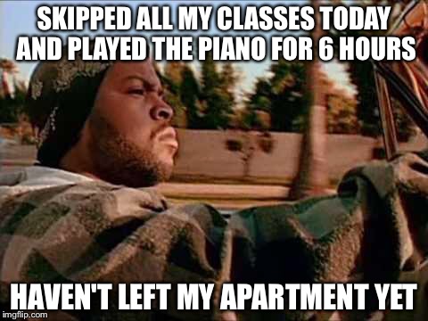 Today Was A Good Day | SKIPPED ALL MY CLASSES TODAY AND PLAYED THE PIANO FOR 6 HOURS; HAVEN'T LEFT MY APARTMENT YET | image tagged in memes,today was a good day | made w/ Imgflip meme maker