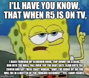 I'll Have You Know Spongebob | I'LL HAVE YOU KNOW, THAT WHEN R5 IS ON TV, I BASH THROUGH MY BEDROOM DOOR, TRIP DOWN THE STAIRS, RUN INTO THE WALL, FALL OVER TOP THE BABY GATE, SLAM ONTO THE COUCH AND SAY THESE EXACT WORDS, "SHUT THE FUDGE UP, OR YOU WILL DIE IN A MATTER OF TEN  FUDGING SECONDS!"...YES, I HAVE ISSUES... | image tagged in memes,ill have you know spongebob | made w/ Imgflip meme maker