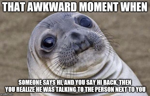 Upvote if you can relate to this... | THAT AWKWARD MOMENT WHEN; SOMEONE SAYS HI, AND YOU SAY HI BACK, THEN YOU REALIZE HE WAS TALKING TO THE PERSON NEXT TO YOU | image tagged in memes,awkward moment sealion | made w/ Imgflip meme maker