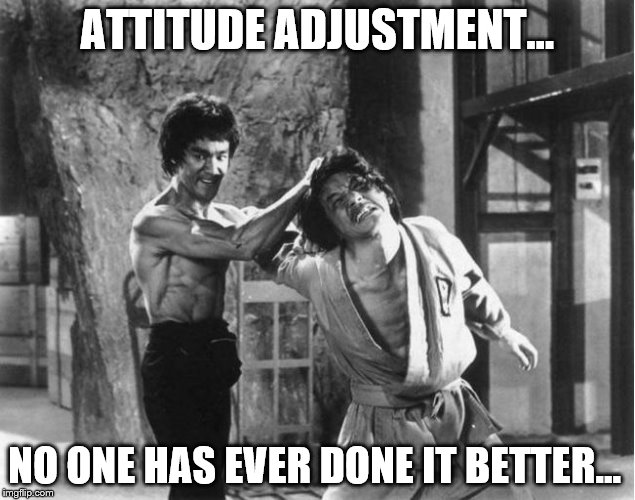 Attitude Adjustment | ATTITUDE ADJUSTMENT…; NO ONE HAS EVER DONE IT BETTER… | image tagged in attitude,bruce lee,bad ass,boss,like a boss,celebrity | made w/ Imgflip meme maker