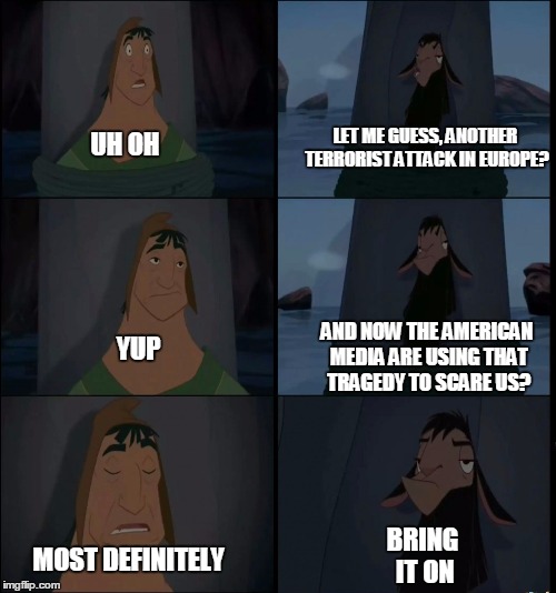 Bring it on Kuzco | LET ME GUESS, ANOTHER TERRORIST ATTACK IN EUROPE? UH OH; AND NOW THE AMERICAN MEDIA ARE USING THAT TRAGEDY TO SCARE US? YUP; BRING IT ON; MOST DEFINITELY | image tagged in bring it on kuzco | made w/ Imgflip meme maker