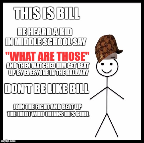 Be Like Bill | THIS IS BILL; HE HEARD A KID IN MIDDLE SCHOOL SAY; "WHAT ARE THOSE"; AND THEN WATCHED HIM GET BEAT UP BY EVERYONE IN THE HALLWAY; DON'T BE LIKE BILL; JOIN THE FIGHT AND BEAT UP THE IDIOT WHO THINKS HE'S COOL | image tagged in memes,be like bill,scumbag | made w/ Imgflip meme maker
