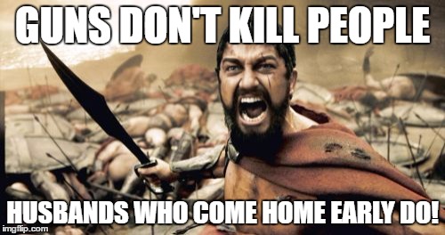 Sparta Leonidas | GUNS DON'T KILL PEOPLE; HUSBANDS WHO COME HOME EARLY DO! | image tagged in memes,sparta leonidas | made w/ Imgflip meme maker