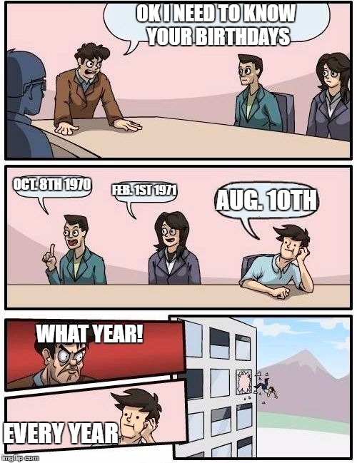 Boardroom Meeting Suggestion | OK I NEED TO KNOW YOUR BIRTHDAYS; OCT. 8TH 1970; FEB. 1ST 1971; AUG. 10TH; WHAT YEAR! EVERY YEAR | image tagged in memes,boardroom meeting suggestion | made w/ Imgflip meme maker