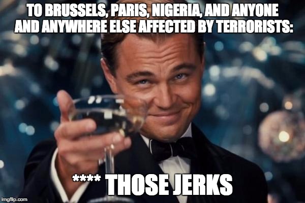 The three words that describe all evils. | TO BRUSSELS, PARIS, NIGERIA, AND ANYONE AND ANYWHERE ELSE AFFECTED BY TERRORISTS:; **** THOSE JERKS | image tagged in memes,leonardo dicaprio cheers | made w/ Imgflip meme maker