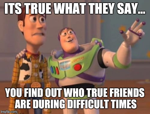 X, X Everywhere | ITS TRUE WHAT THEY SAY... YOU FIND OUT WHO TRUE FRIENDS ARE DURING DIFFICULT TIMES | image tagged in memes,x x everywhere | made w/ Imgflip meme maker