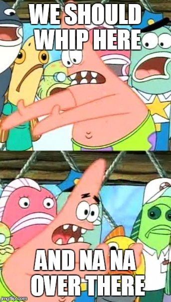 Put It Somewhere Else Patrick | WE SHOULD WHIP HERE; AND NA NA OVER THERE | image tagged in memes,put it somewhere else patrick | made w/ Imgflip meme maker