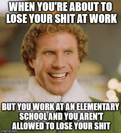 Buddy The Elf | WHEN YOU'RE ABOUT TO LOSE YOUR SHIT AT WORK; BUT YOU WORK AT AN ELEMENTARY SCHOOL AND YOU AREN'T ALLOWED TO LOSE YOUR SHIT | image tagged in memes,buddy the elf | made w/ Imgflip meme maker