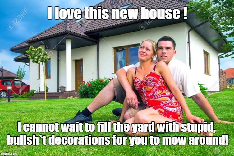 I love this new house ! I cannot wait to fill the yard with stupid, bullsh*t decorations for you to mow around! | image tagged in yard work | made w/ Imgflip meme maker