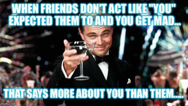 Friends Right | WHEN FRIENDS DON'T ACT LIKE "YOU" EXPECTED THEM TO AND YOU GET MAD... THAT SAYS MORE ABOUT YOU THAN THEM..... | image tagged in friends right | made w/ Imgflip meme maker