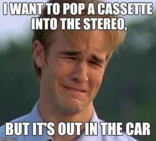 1990s First World Problems | I WANT TO POP A CASSETTE INTO THE STEREO, BUT IT'S OUT IN THE CAR | image tagged in memes,1990s first world problems | made w/ Imgflip meme maker