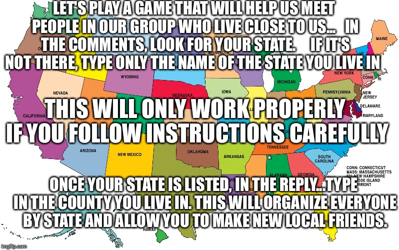 Group friendship game | LET'S PLAY A GAME THAT WILL HELP US MEET PEOPLE IN OUR GROUP WHO LIVE CLOSE TO US...

 IN THE COMMENTS, LOOK FOR YOUR STATE.     IF IT'S NOT THERE, TYPE ONLY THE NAME OF THE STATE YOU LIVE IN; THIS WILL ONLY WORK PROPERLY IF YOU FOLLOW INSTRUCTIONS CAREFULLY; ONCE YOUR STATE IS LISTED, IN THE REPLY...TYPE IN THE COUNTY YOU LIVE IN. THIS WILL ORGANIZE EVERYONE BY STATE AND ALLOW YOU TO MAKE NEW LOCAL FRIENDS. | image tagged in us map | made w/ Imgflip meme maker