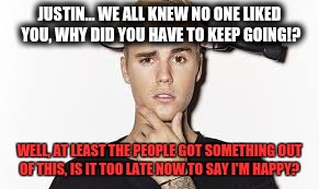 JUSTIN... WE ALL KNEW NO ONE LIKED YOU, WHY DID YOU HAVE TO KEEP GOING!? WELL, AT LEAST THE PEOPLE GOT SOMETHING OUT OF THIS, IS IT TOO LATE NOW TO SAY I'M HAPPY? | image tagged in justin bieber | made w/ Imgflip meme maker