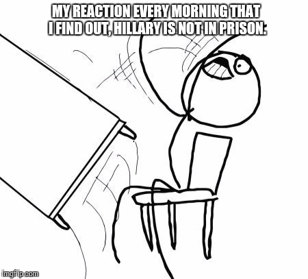 Table Flip Guy | MY REACTION EVERY MORNING THAT I FIND OUT, HILLARY IS NOT IN PRISON. | image tagged in memes,table flip guy | made w/ Imgflip meme maker
