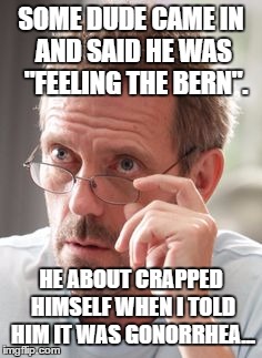 Dr House | SOME DUDE CAME IN AND SAID HE WAS  "FEELING THE BERN". HE ABOUT CRAPPED HIMSELF WHEN I TOLD HIM IT WAS GONORRHEA... | image tagged in dr house | made w/ Imgflip meme maker