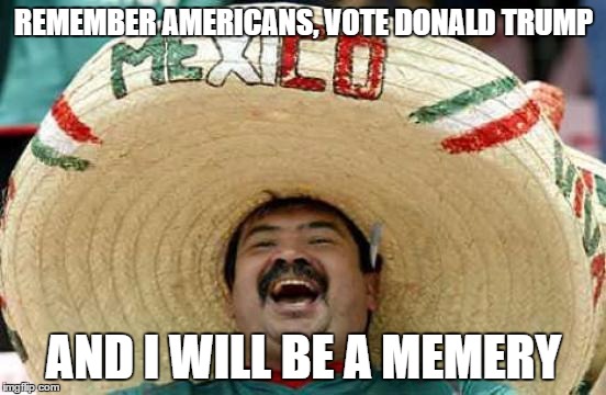 Happy Mexican | REMEMBER AMERICANS, VOTE DONALD TRUMP; AND I WILL BE A MEMERY | image tagged in happy mexican | made w/ Imgflip meme maker