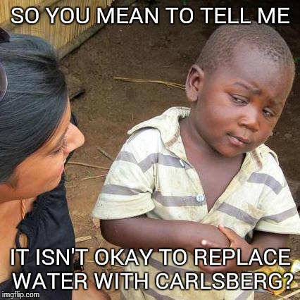 Third World Skeptical Kid Meme | SO YOU MEAN TO TELL ME; IT ISN'T OKAY TO REPLACE WATER WITH CARLSBERG? | image tagged in memes,third world skeptical kid | made w/ Imgflip meme maker