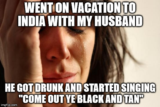 Newfie Probs | WENT ON VACATION TO INDIA WITH MY HUSBAND; HE GOT DRUNK AND STARTED SINGING "COME OUT YE BLACK AND TAN" | image tagged in memes,first world problems | made w/ Imgflip meme maker