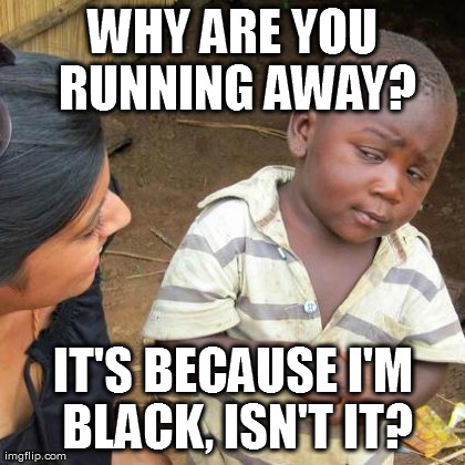 Third World Skeptical Kid Meme | WHY ARE YOU RUNNING AWAY? IT'S BECAUSE I'M BLACK, ISN'T IT? | image tagged in memes,third world skeptical kid | made w/ Imgflip meme maker