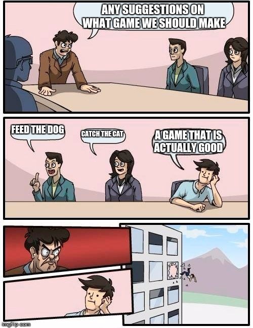 Boardroom Meeting Suggestion | ANY SUGGESTIONS ON WHAT GAME WE SHOULD MAKE; FEED THE DOG; CATCH THE CAT; A GAME THAT IS ACTUALLY GOOD | image tagged in memes,boardroom meeting suggestion | made w/ Imgflip meme maker
