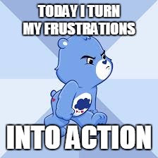 carebears | TODAY I TURN MY FRUSTRATIONS; INTO ACTION | image tagged in carebears | made w/ Imgflip meme maker