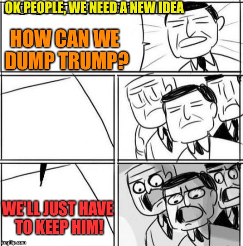 Alright Gentlemen We Need A New Idea | OK PEOPLE, WE NEED A NEW IDEA; HOW CAN WE DUMP TRUMP? WE'LL JUST HAVE TO KEEP HIM! | image tagged in memes,alright gentlemen we need a new idea | made w/ Imgflip meme maker