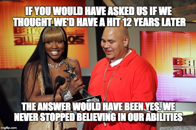 IF YOU WOULD HAVE ASKED US IF WE THOUGHT WE'D HAVE A HIT 12 YEARS LATER; THE ANSWER WOULD HAVE BEEN YES. WE NEVER STOPPED BELIEVING IN OUR ABILITIES | image tagged in elis pacheco,fat joe,remy ma,allthewayup | made w/ Imgflip meme maker