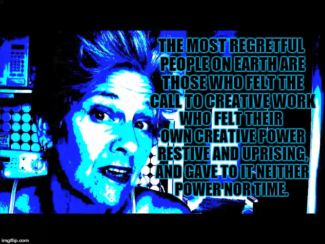 THE MOST REGRETFUL PEOPLE ON EARTH ARE THOSE WHO FELT THE CALL TO CREATIVE WORK; WHO FELT THEIR OWN CREATIVE POWER RESTIVE AND UPRISING, AND GAVE TO IT NEITHER POWER NOR TIME. | made w/ Imgflip meme maker