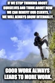climbing mountain | IF WE STOP THINKING ABOUT OURSELVES AND THINK ABOUT HOW WE CAN BENEFIT OUR CLIENTS, WE WILL ALWAYS GROW INTERNALLY. GOOD WORK ALWAYS LEADS TO MORE WORK. | image tagged in climbing mountain | made w/ Imgflip meme maker