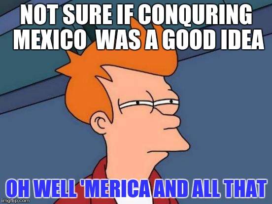 Futurama Fry | NOT SURE IF CONQURING MEXICO  WAS A GOOD IDEA; OH WELL 'MERICA AND ALL THAT | image tagged in memes,futurama fry | made w/ Imgflip meme maker