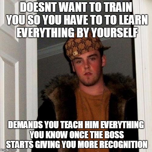 Scumbag Steve Meme | DOESNT WANT TO TRAIN YOU SO YOU HAVE TO TO LEARN EVERYTHING BY YOURSELF; DEMANDS YOU TEACH HIM EVERYTHING YOU KNOW ONCE THE BOSS STARTS GIVING YOU MORE RECOGNITION | image tagged in memes,scumbag steve,AdviceAnimals | made w/ Imgflip meme maker