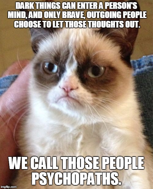 Think bravely. | DARK THINGS CAN ENTER A PERSON'S MIND, AND ONLY BRAVE, OUTGOING PEOPLE CHOOSE TO LET THOSE THOUGHTS OUT. WE CALL THOSE PEOPLE PSYCHOPATHS. | image tagged in memes,grumpy cat | made w/ Imgflip meme maker