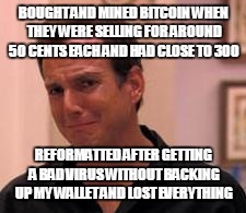 Ive made a huge mistake | BOUGHT AND MINED BITCOIN WHEN THEY WERE SELLING FOR AROUND 50 CENTS EACH AND HAD CLOSE TO 300; REFORMATTED AFTER GETTING A BAD VIRUS WITHOUT BACKING UP MY WALLET AND LOST EVERYTHING | image tagged in ive made a huge mistake | made w/ Imgflip meme maker