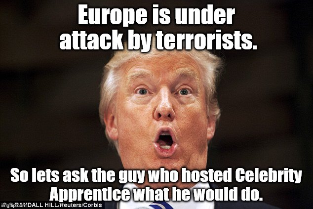 People right now | Europe is under attack by terrorists. So lets ask the guy who hosted Celebrity Apprentice what he would do. | image tagged in memes,trump | made w/ Imgflip meme maker