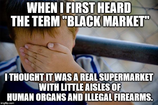I'm sorry, but if you never thought that the Black Market was like that then you're lying. | WHEN I FIRST HEARD THE TERM "BLACK MARKET"; I THOUGHT IT WAS A REAL SUPERMARKET WITH LITTLE AISLES OF HUMAN ORGANS AND ILLEGAL FIREARMS. | image tagged in memes,confession kid | made w/ Imgflip meme maker