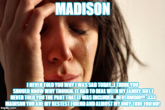First World Problems | MADISON; I NEVER TOLD YOU WHY I WAS SAD TODAY...I THINK YOU SHOULD KNOW WHY THOUGH. IT HAD TO DEAL WITH MY FAMILY, BUT I NEVER TOLD YOU THE PART THAT IT WAS INCLUDED...NEVERMIND!!! :333 MADISON YOU ARE MY BESTEST FRIEND AND ALMOST MY ONLY TRUE FRIEND! | image tagged in memes,first world problems | made w/ Imgflip meme maker