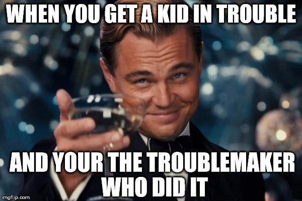 Leonardo Dicaprio Cheers Meme | WHEN YOU GET A KID IN TROUBLE; AND YOUR THE TROUBLEMAKER WHO DID IT | image tagged in memes,leonardo dicaprio cheers | made w/ Imgflip meme maker