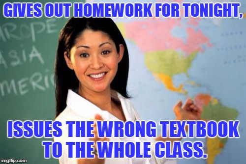Unhelpful High School Teacher | GIVES OUT HOMEWORK FOR TONIGHT, ISSUES THE WRONG TEXTBOOK TO THE WHOLE CLASS. | image tagged in memes,unhelpful high school teacher | made w/ Imgflip meme maker