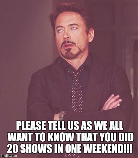 Face You Make Robert Downey Jr Meme | PLEASE TELL US AS WE ALL WANT TO KNOW THAT YOU DID 20 SHOWS IN ONE WEEKEND!!! | image tagged in memes,face you make robert downey jr | made w/ Imgflip meme maker