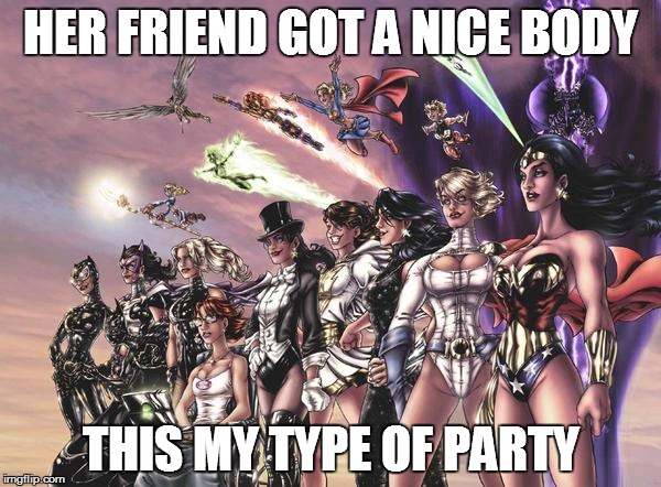 DC Heroines | HER FRIEND GOT A NICE BODY; THIS MY TYPE OF PARTY | image tagged in dc heroines | made w/ Imgflip meme maker