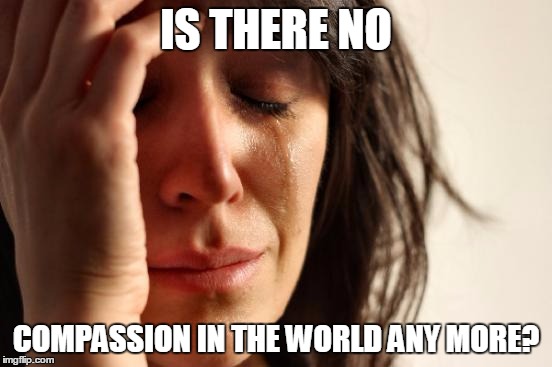 First World Problems Meme | IS THERE NO COMPASSION IN THE WORLD ANY MORE? | image tagged in memes,first world problems | made w/ Imgflip meme maker