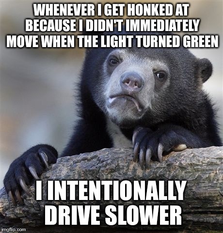 Confession Bear | WHENEVER I GET HONKED AT BECAUSE I DIDN'T IMMEDIATELY MOVE WHEN THE LIGHT TURNED GREEN; I INTENTIONALLY DRIVE SLOWER | image tagged in memes,confession bear | made w/ Imgflip meme maker